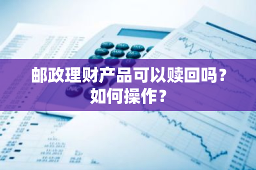 邮政理财产品可以赎回吗？如何操作？