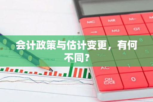 会计政策与估计变更，有何不同？