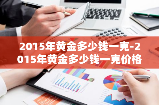 2015年黄金多少钱一克-2015年黄金多少钱一克价格表