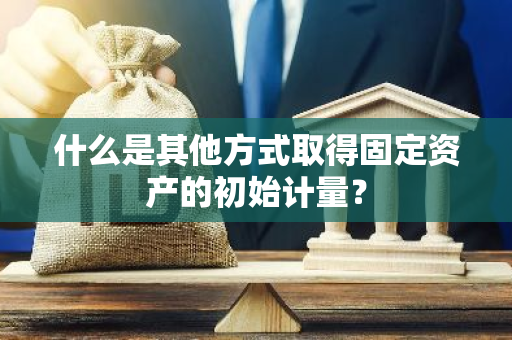 什么是其他方式取得固定资产的初始计量？