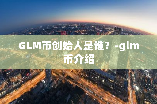 GLM币创始人是谁？-glm币介绍