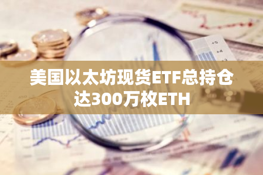 美国以太坊现货ETF总持仓达300万枚ETH