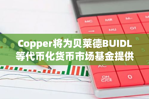 Copper将为贝莱德BUIDL等代币化货币市场基金提供托管服务