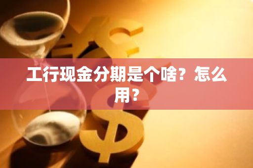 工行现金分期是个啥？怎么用？