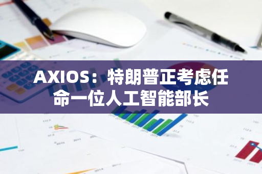 AXIOS：特朗普正考虑任命一位人工智能部长