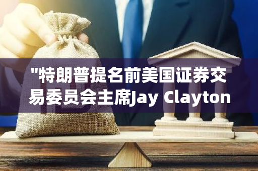 "特朗普提名前美国证券交易委员会主席Jay Clayton接任纽约南区检察官职位"