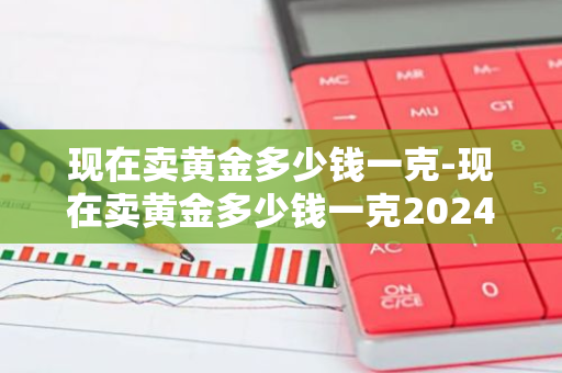 现在卖黄金多少钱一克-现在卖黄金多少钱一克2024年