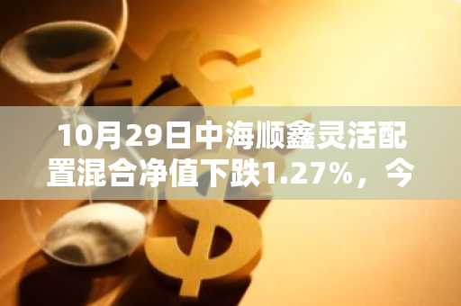 10月29日中海顺鑫灵活配置混合净值下跌1.27%，今年来累计下跌14.16%