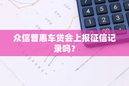 众信普惠车贷会上报征信记录吗？