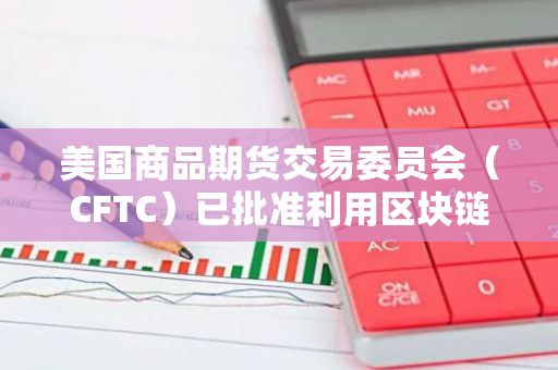 美国商品期货交易委员会（CFTC）已批准利用区块链技术来管理衍生品市场交易的抵押品