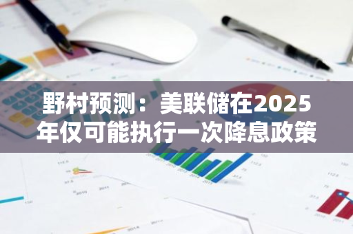 野村预测：美联储在2025年仅可能执行一次降息政策，经济前景存变数