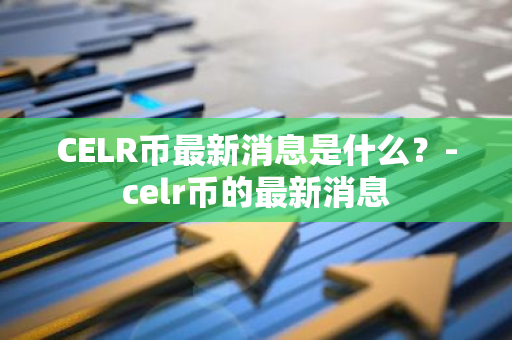 CELR币最新消息是什么？-celr币的最新消息