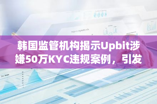 韩国监管机构揭示Upbit涉嫌50万KYC违规案例，引发市场关注