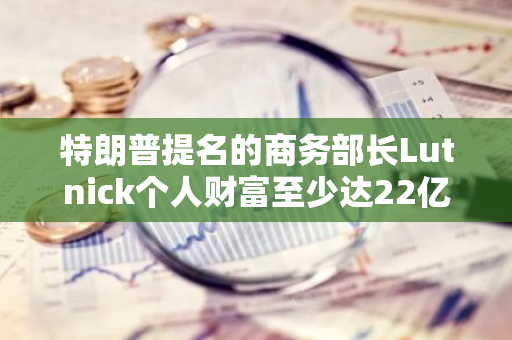 特朗普提名的商务部长Lutnick个人财富至少达22亿美元，实际身价可能更多