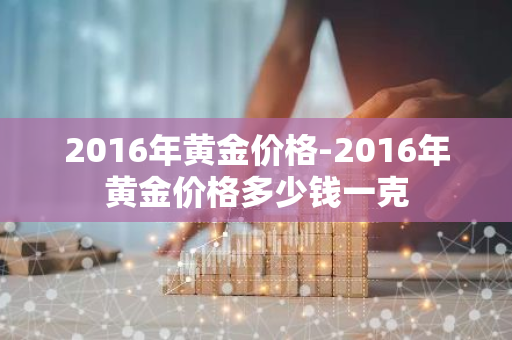 2016年黄金价格-2016年黄金价格多少钱一克