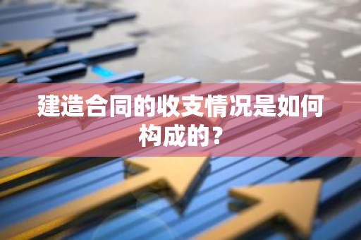 建造合同的收支情况是如何构成的？