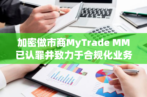 加密做市商MyTrade MM已认罪并致力于合规化业务发展