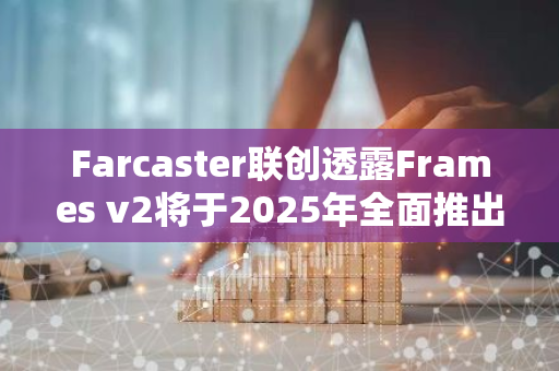 Farcaster联创透露Frames v2将于2025年全面推出