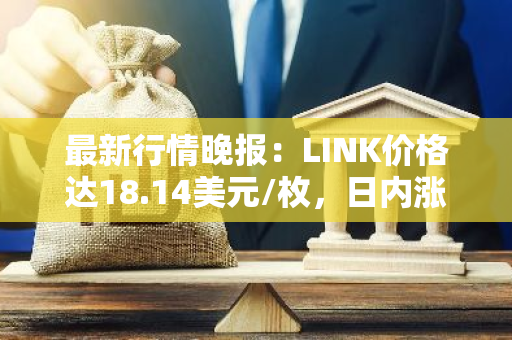 最新行情晚报：LINK价格达18.14美元/枚，日内涨幅3.54%