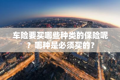 车险要买哪些种类的保险呢？哪种是必须买的？