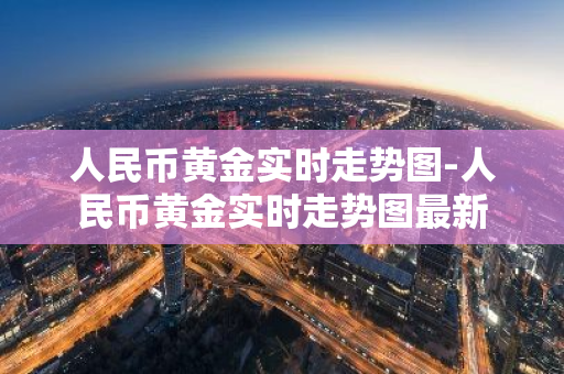 人民币黄金实时走势图-人民币黄金实时走势图最新