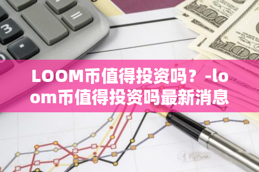 LOOM币值得投资吗？-loom币值得投资吗最新消息