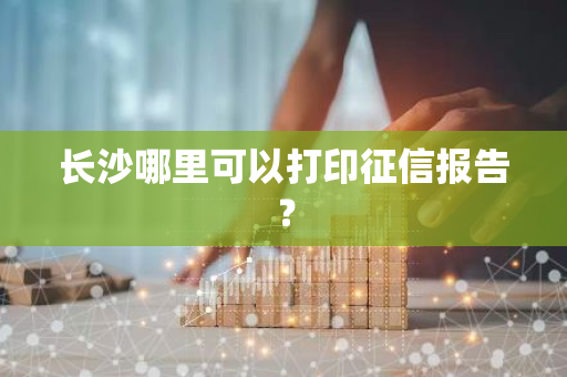 长沙哪里可以打印征信报告？