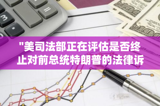 "美司法部正在评估是否终止对前总统特朗普的法律诉讼，引发广泛关注与猜测"