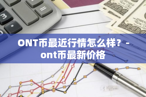 ONT币最近行情怎么样？-ont币最新价格