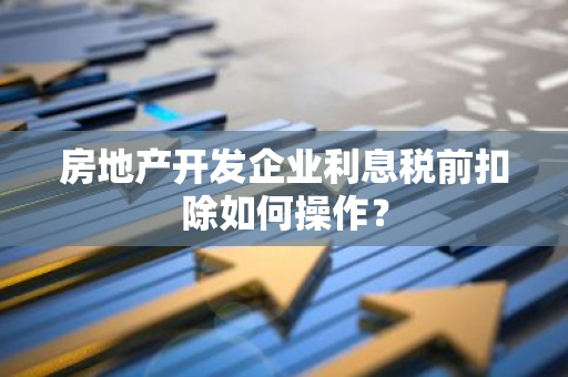 房地产开发企业利息税前扣除如何操作？