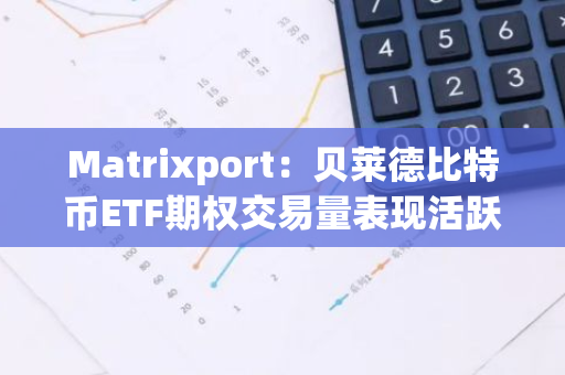 Matrixport：贝莱德比特币ETF期权交易量表现活跃，投资者依旧乐观