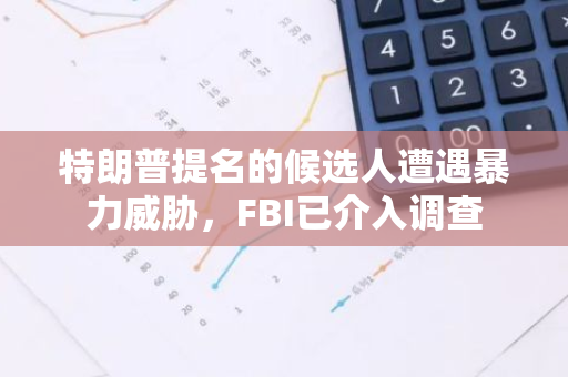 特朗普提名的候选人遭遇暴力威胁，FBI已介入调查