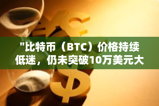 "比特币（BTC）价格持续低迷，仍未突破10万美元大关"