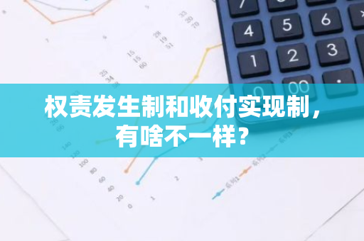 权责发生制和收付实现制，有啥不一样？