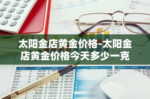 太阳金店黄金价格-太阳金店黄金价格今天多少一克