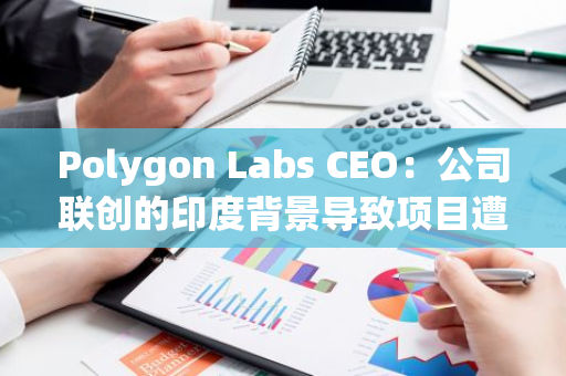 Polygon Labs CEO：公司联创的印度背景导致项目遭遇偏见，影响了网络的更广泛采用