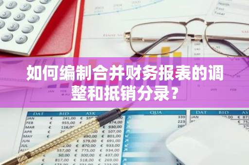 如何编制合并财务报表的调整和抵销分录？