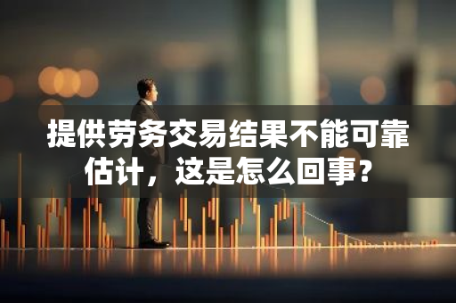 提供劳务交易结果不能可靠估计，这是怎么回事？