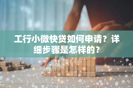 工行小微快贷如何申请？详细步骤是怎样的？