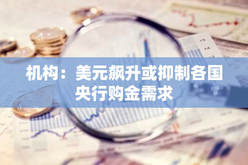 机构：美元飙升或抑制各国央行购金需求