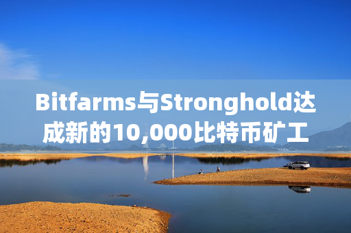 Bitfarms与Stronghold达成新的10,000比特币矿工托管协议，进一步加强双方合作关系