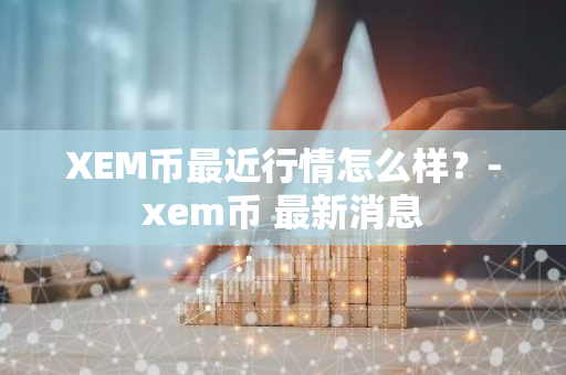 XEM币最近行情怎么样？-xem币 最新消息