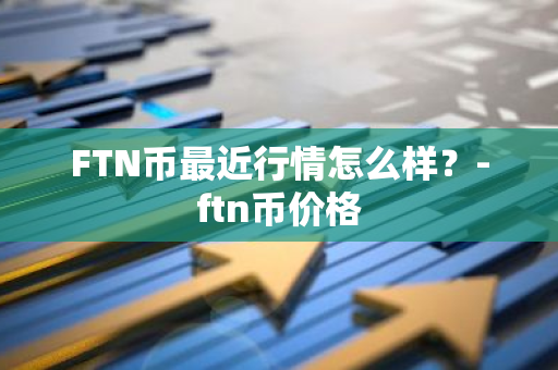 FTN币最近行情怎么样？-ftn币价格