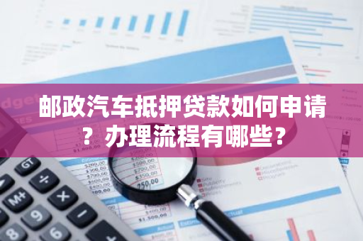 邮政汽车抵押贷款如何申请？办理流程有哪些？