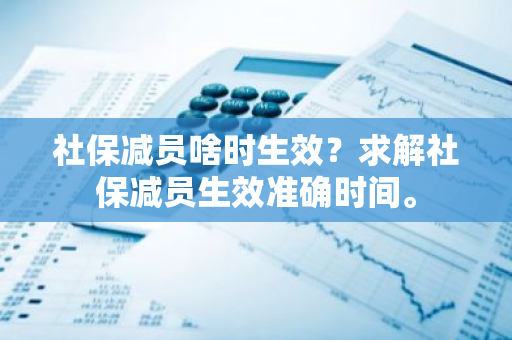 社保减员啥时生效？求解社保减员生效准确时间。