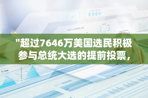 "超过7646万美国选民积极参与总统大选的提前投票，创下历史新高"