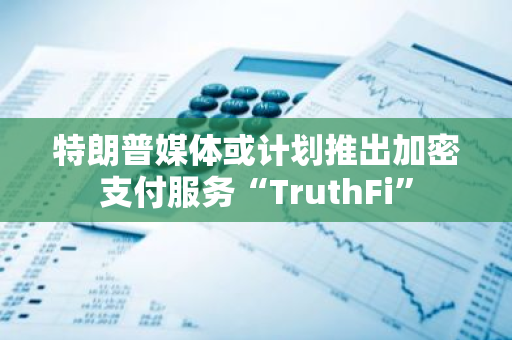 特朗普媒体或计划推出加密支付服务“TruthFi”