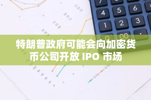 特朗普政府可能会向加密货币公司开放 IPO 市场