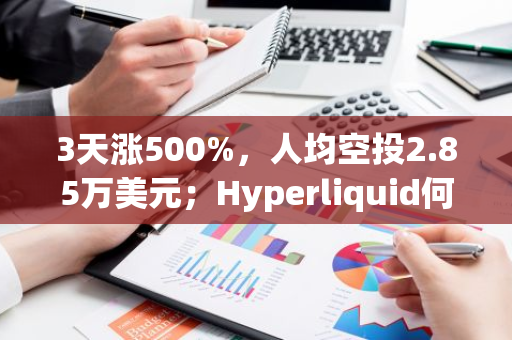 3天涨500%，人均空投2.85万美元；Hyperliquid何以让市场疯狂？