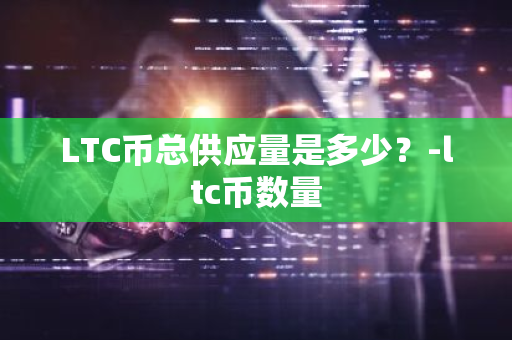 LTC币总供应量是多少？-ltc币数量